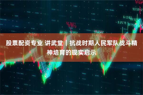 股票配资专业 讲武堂｜抗战时期人民军队战斗精神培育的现实启示