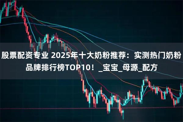 股票配资专业 2025年十大奶粉推荐：实测热门奶粉品牌排行榜TOP10！_宝宝_母源_配方