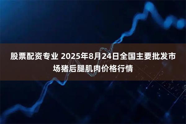 股票配资专业 2025年8月24日全国主要批发市场猪后腿肌肉价格行情