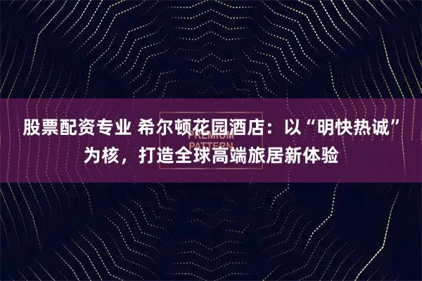 股票配资专业 希尔顿花园酒店：以“明快热诚”为核，打造全球高端旅居新体验