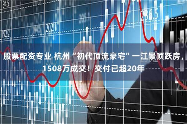 股票配资专业 杭州“初代顶流豪宅”一江景顶跃房,1508万成交!交付已超20年