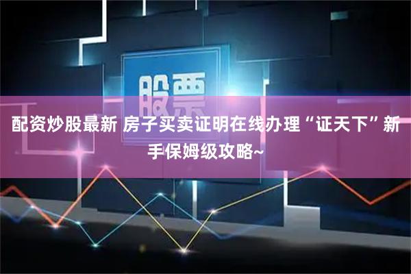 配资炒股最新 房子买卖证明在线办理“证天下”新手保姆级攻略~