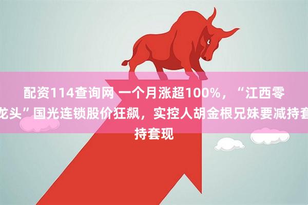 配资114查询网 一个月涨超100%,“江西零售龙头”国光连锁股价狂飙,实控人胡金根兄妹要减持套现