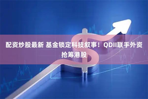 配资炒股最新 基金锁定科技叙事!QDII联手外资抢筹港股