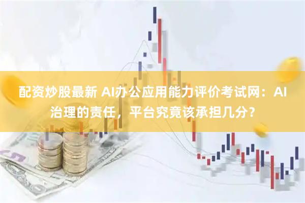 配资炒股最新 AI办公应用能力评价考试网:AI治理的责任,平台究竟该承担几分?