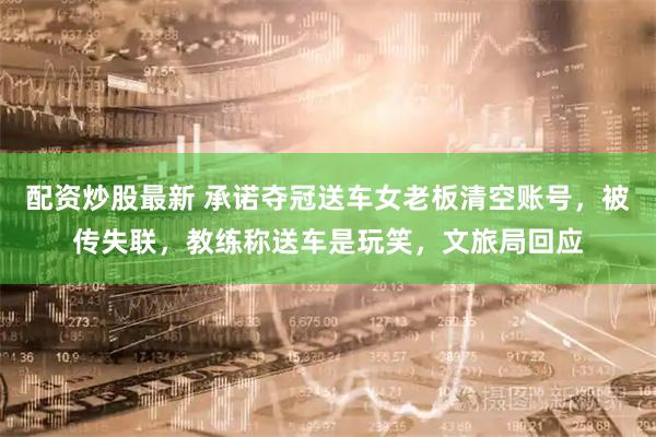 配资炒股最新 承诺夺冠送车女老板清空账号,被传失联,教练称送车是玩笑,文旅局回应